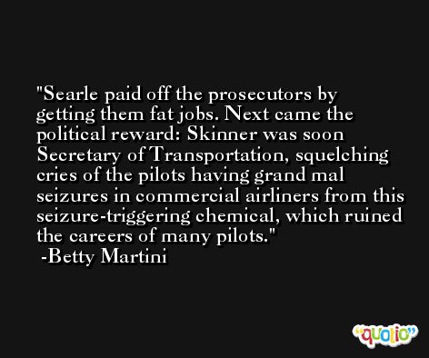 Searle paid off the prosecutors by getting them fat jobs. Next came the political reward: Skinner was soon Secretary of Transportation, squelching cries of the pilots having grand mal seizures in commercial airliners from this seizure-triggering chemical, which ruined the careers of many pilots. -Betty Martini