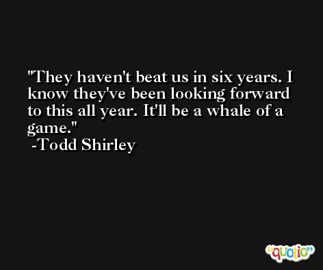 They haven't beat us in six years. I know they've been looking forward to this all year. It'll be a whale of a game. -Todd Shirley