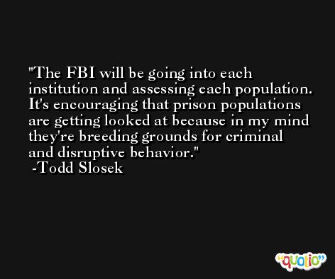 The FBI will be going into each institution and assessing each population. It's encouraging that prison populations are getting looked at because in my mind they're breeding grounds for criminal and disruptive behavior. -Todd Slosek