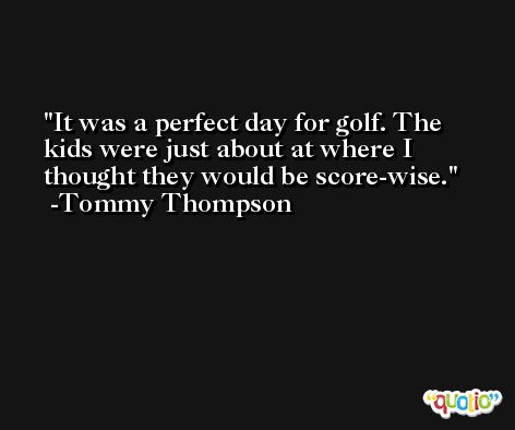 It was a perfect day for golf. The kids were just about at where I thought they would be score-wise. -Tommy Thompson
