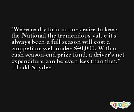 We're really firm in our desire to keep the National the tremendous value it's always been a full season will cost a competitor well under $40,000. With a cash season-end prize fund, a driver's net expenditure can be even less than that. -Todd Snyder