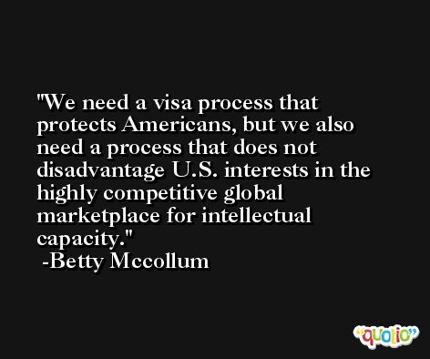 We need a visa process that protects Americans, but we also need a process that does not disadvantage U.S. interests in the highly competitive global marketplace for intellectual capacity. -Betty Mccollum