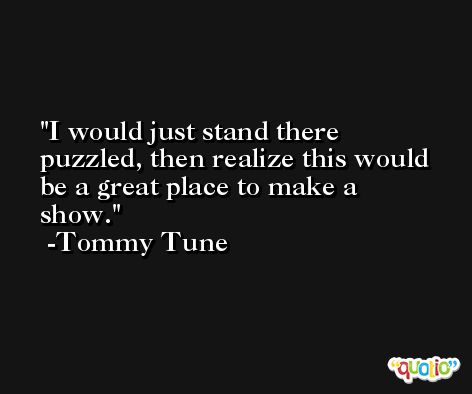 I would just stand there puzzled, then realize this would be a great place to make a show. -Tommy Tune