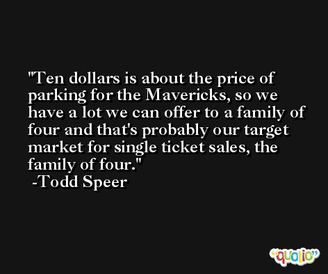 Ten dollars is about the price of parking for the Mavericks, so we have a lot we can offer to a family of four and that's probably our target market for single ticket sales, the family of four. -Todd Speer