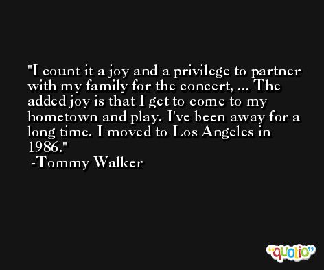 I count it a joy and a privilege to partner with my family for the concert, ... The added joy is that I get to come to my hometown and play. I've been away for a long time. I moved to Los Angeles in 1986. -Tommy Walker