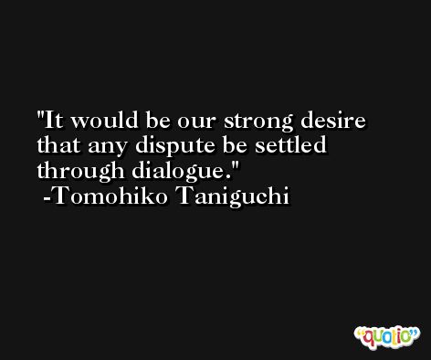 It would be our strong desire that any dispute be settled through dialogue. -Tomohiko Taniguchi
