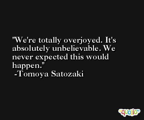 We're totally overjoyed. It's absolutely unbelievable. We never expected this would happen. -Tomoya Satozaki
