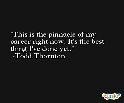 This is the pinnacle of my career right now. It's the best thing I've done yet. -Todd Thornton