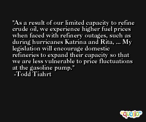 As a result of our limited capacity to refine crude oil, we experience higher fuel prices when faced with refinery outages, such as during hurricanes Katrina and Rita, ... My legislation will encourage domestic refineries to expand their capacity so that we are less vulnerable to price fluctuations at the gasoline pump. -Todd Tiahrt