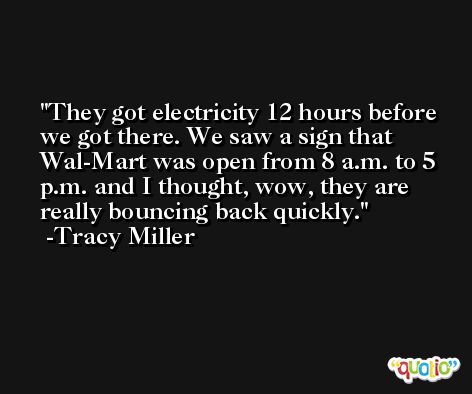 They got electricity 12 hours before we got there. We saw a sign that Wal-Mart was open from 8 a.m. to 5 p.m. and I thought, wow, they are really bouncing back quickly. -Tracy Miller