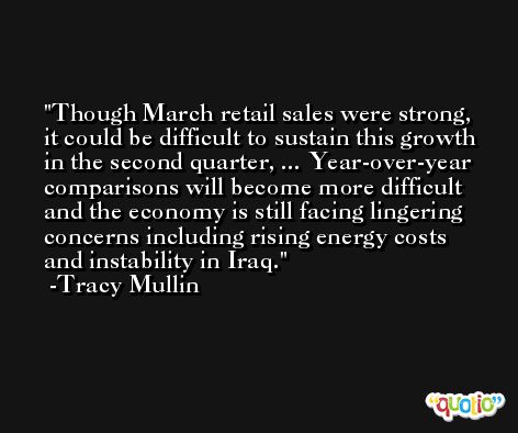 Though March retail sales were strong, it could be difficult to sustain this growth in the second quarter, ... Year-over-year comparisons will become more difficult and the economy is still facing lingering concerns including rising energy costs and instability in Iraq. -Tracy Mullin