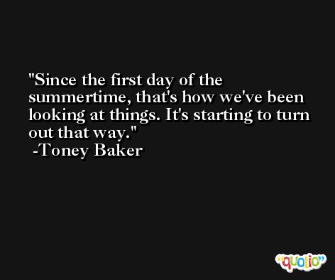 Since the first day of the summertime, that's how we've been looking at things. It's starting to turn out that way. -Toney Baker