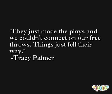 They just made the plays and we couldn't connect on our free throws. Things just fell their way. -Tracy Palmer