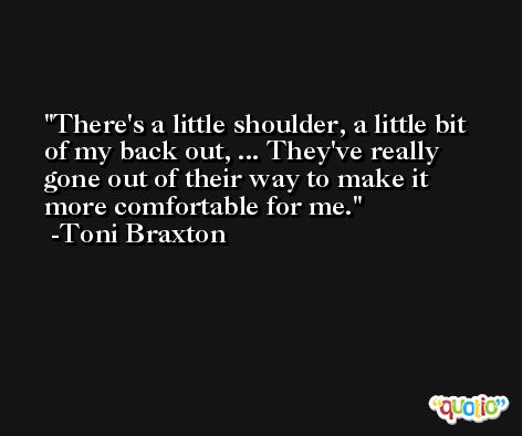 There's a little shoulder, a little bit of my back out, ... They've really gone out of their way to make it more comfortable for me. -Toni Braxton