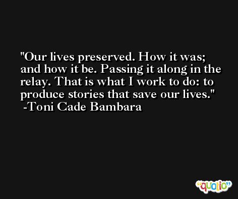 Our lives preserved. How it was; and how it be. Passing it along in the relay. That is what I work to do: to produce stories that save our lives. -Toni Cade Bambara