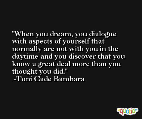 When you dream, you dialogue with aspects of yourself that normally are not with you in the daytime and you discover that you know a great deal more than you thought you did. -Toni Cade Bambara