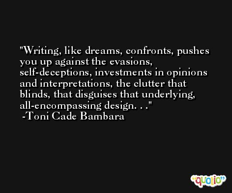 Writing, like dreams, confronts, pushes you up against the evasions, self-deceptions, investments in opinions and interpretations, the clutter that blinds, that disguises that underlying, all-encompassing design. . . -Toni Cade Bambara