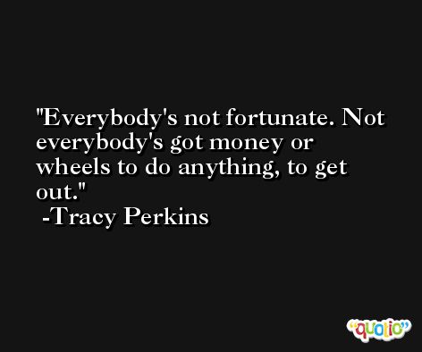 Everybody's not fortunate. Not everybody's got money or wheels to do anything, to get out. -Tracy Perkins