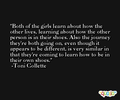 Both of the girls learn about how the other lives, learning about how the other person is in their shoes. Also the journey they're both going on, even though it appears to be different, is very similar in that they're coming to learn how to be in their own shoes. -Toni Collette