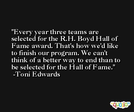 Every year three teams are selected for the R.H. Boyd Hall of Fame award. That's how we'd like to finish our program. We can't think of a better way to end than to be selected for the Hall of Fame. -Toni Edwards