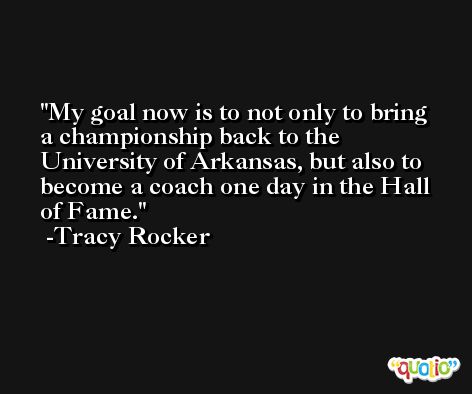 My goal now is to not only to bring a championship back to the University of Arkansas, but also to become a coach one day in the Hall of Fame. -Tracy Rocker