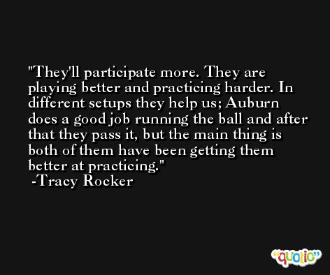 They'll participate more. They are playing better and practicing harder. In different setups they help us; Auburn does a good job running the ball and after that they pass it, but the main thing is both of them have been getting them better at practicing. -Tracy Rocker
