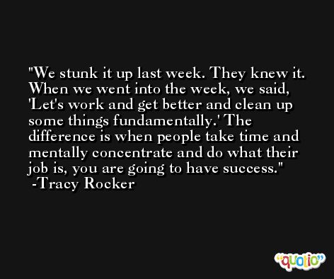 We stunk it up last week. They knew it. When we went into the week, we said, 'Let's work and get better and clean up some things fundamentally.' The difference is when people take time and mentally concentrate and do what their job is, you are going to have success. -Tracy Rocker