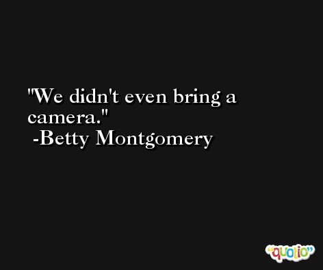 We didn't even bring a camera. -Betty Montgomery