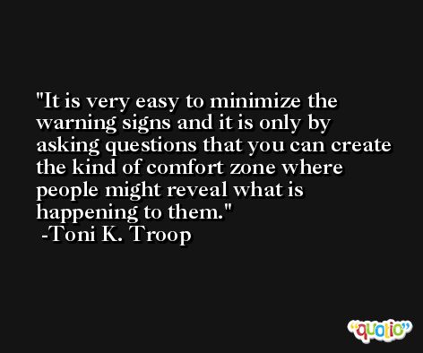 It is very easy to minimize the warning signs and it is only by asking questions that you can create the kind of comfort zone where people might reveal what is happening to them. -Toni K. Troop