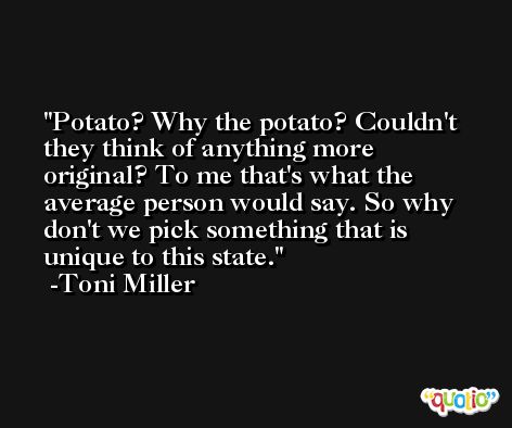 Potato? Why the potato? Couldn't they think of anything more original? To me that's what the average person would say. So why don't we pick something that is unique to this state. -Toni Miller