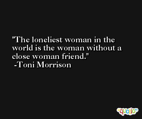 The loneliest woman in the world is the woman without a close woman friend. -Toni Morrison
