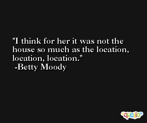 I think for her it was not the house so much as the location, location, location. -Betty Moody