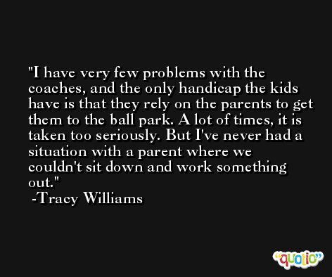 I have very few problems with the coaches, and the only handicap the kids have is that they rely on the parents to get them to the ball park. A lot of times, it is taken too seriously. But I've never had a situation with a parent where we couldn't sit down and work something out. -Tracy Williams