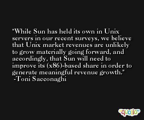 While Sun has held its own in Unix servers in our recent surveys, we believe that Unix market revenues are unlikely to grow materially going forward, and accordingly, that Sun will need to improve its (x86)-based share in order to generate meaningful revenue growth. -Toni Sacconaghi