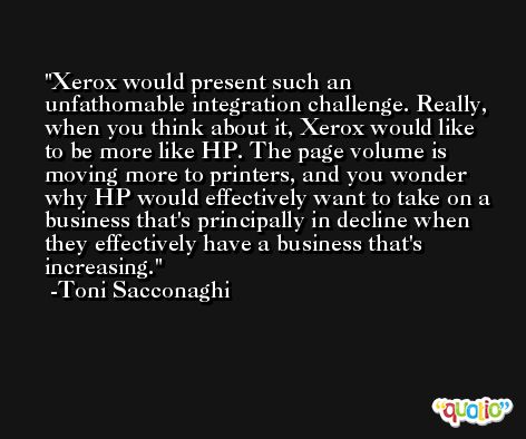 Xerox would present such an unfathomable integration challenge. Really, when you think about it, Xerox would like to be more like HP. The page volume is moving more to printers, and you wonder why HP would effectively want to take on a business that's principally in decline when they effectively have a business that's increasing. -Toni Sacconaghi