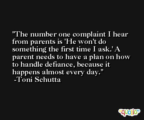 The number one complaint I hear from parents is 'He won't do something the first time I ask.' A parent needs to have a plan on how to handle defiance, because it happens almost every day. -Toni Schutta