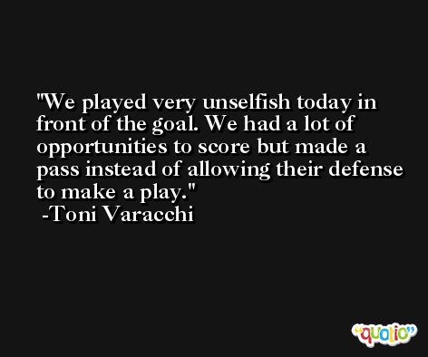 We played very unselfish today in front of the goal. We had a lot of opportunities to score but made a pass instead of allowing their defense to make a play. -Toni Varacchi