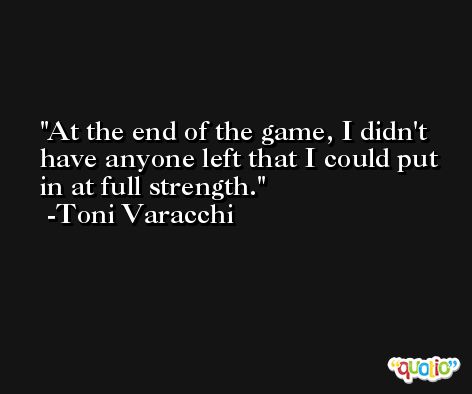 At the end of the game, I didn't have anyone left that I could put in at full strength. -Toni Varacchi