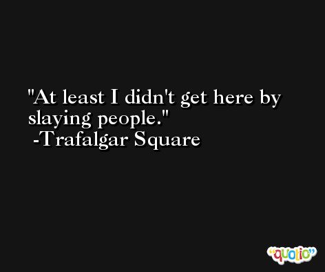 At least I didn't get here by slaying people. -Trafalgar Square