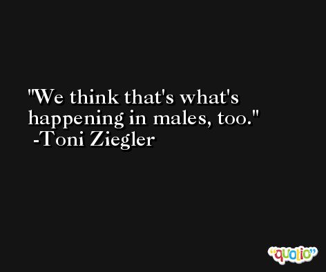 We think that's what's happening in males, too. -Toni Ziegler