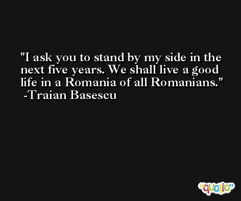 I ask you to stand by my side in the next five years. We shall live a good life in a Romania of all Romanians. -Traian Basescu