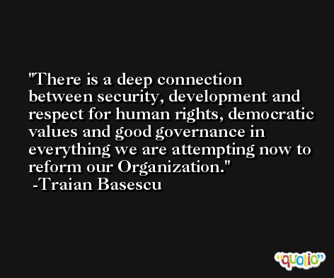 There is a deep connection between security, development and respect for human rights, democratic values and good governance in everything we are attempting now to reform our Organization. -Traian Basescu