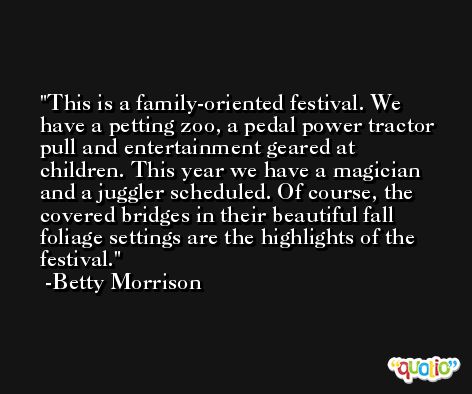 This is a family-oriented festival. We have a petting zoo, a pedal power tractor pull and entertainment geared at children. This year we have a magician and a juggler scheduled. Of course, the covered bridges in their beautiful fall foliage settings are the highlights of the festival. -Betty Morrison