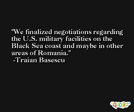 We finalized negotiations regarding the U.S. military facilities on the Black Sea coast and maybe in other areas of Romania. -Traian Basescu