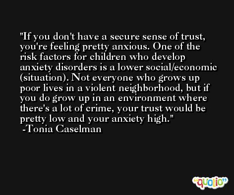 If you don't have a secure sense of trust, you're feeling pretty anxious. One of the risk factors for children who develop anxiety disorders is a lower social/economic (situation). Not everyone who grows up poor lives in a violent neighborhood, but if you do grow up in an environment where there's a lot of crime, your trust would be pretty low and your anxiety high. -Tonia Caselman