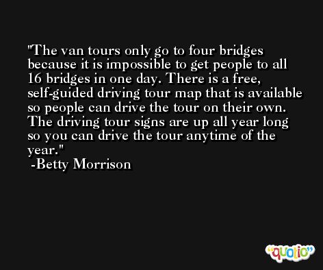 The van tours only go to four bridges because it is impossible to get people to all 16 bridges in one day. There is a free, self-guided driving tour map that is available so people can drive the tour on their own. The driving tour signs are up all year long so you can drive the tour anytime of the year. -Betty Morrison