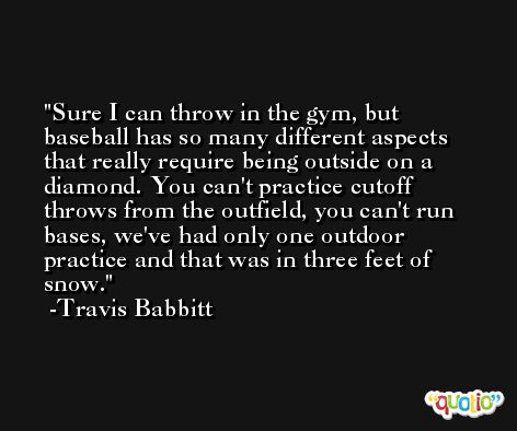 Sure I can throw in the gym, but baseball has so many different aspects that really require being outside on a diamond. You can't practice cutoff throws from the outfield, you can't run bases, we've had only one outdoor practice and that was in three feet of snow. -Travis Babbitt