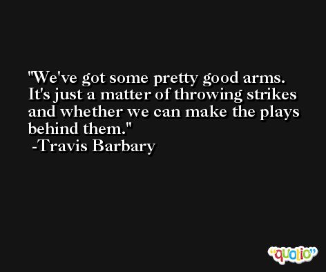 We've got some pretty good arms. It's just a matter of throwing strikes and whether we can make the plays behind them. -Travis Barbary