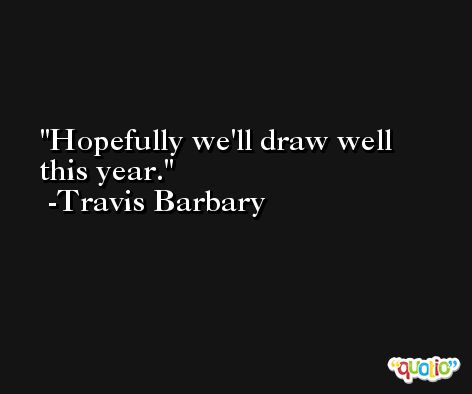 Hopefully we'll draw well this year. -Travis Barbary