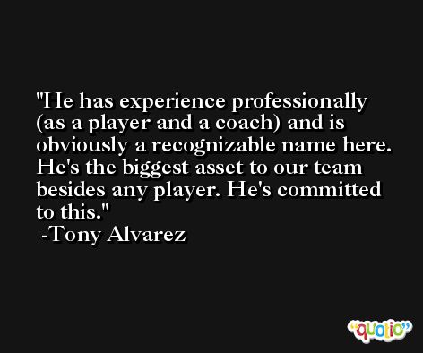 He has experience professionally (as a player and a coach) and is obviously a recognizable name here. He's the biggest asset to our team besides any player. He's committed to this. -Tony Alvarez